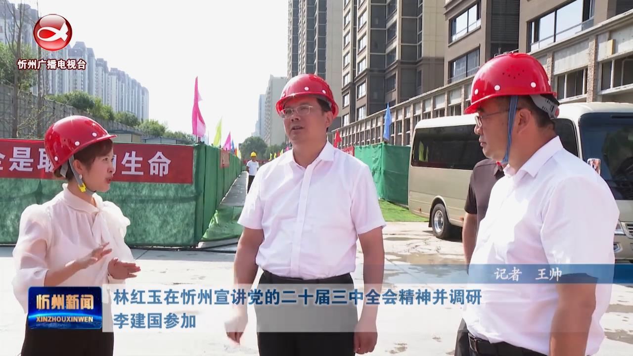 林红玉在忻州宣讲党的二十届三中全会精神并调研 李建国参加​